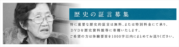 歴史の証言募集 特に重要な歴史的証言は無料、または特別料金にて承り、DVDを歴史資料館等に寄贈いたします。ご希望の方は体験要旨を1000字以内にまとめてお送りください。