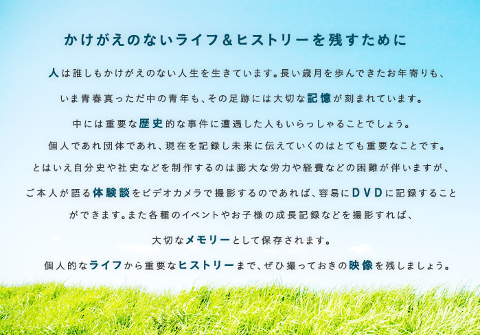 かけがえのないライフ&ヒストリーを残すために   人は誰しもかけがえのない人生を生きています。長い歳月を歩んできたお年寄りも、いま青春真っただ中の青年も、その足跡には大切な記憶が刻まれています。中には重要な歴史的な事件に遭遇した人もいらっしゃることでしょう。  個人であれ団体であれ、現在を記録し未来に伝えていくのはとても重要なことです。とはいえ自分史や社史などを制作するのは膨大な労力や経費などの困難が伴いますが、ご本人が語る体験談をビデオカメラで撮影するのであれば、容易にDVDに記録することができます。また各種のイベントやお子様の成長記録などを撮影すれば、大切なメモリーとして保存されます。 個人的なライフから重要なヒストリーまで、ぜひ撮っておきの映像を残しましょう。